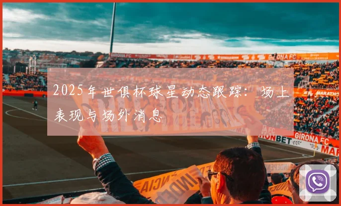 2025年世俱杯球星动态跟踪：场上表现与场外消息