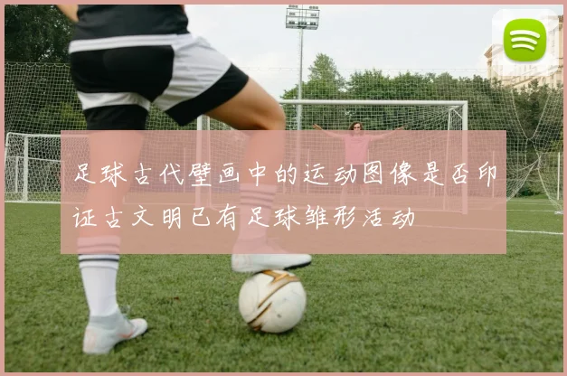 足球古代壁画中的运动图像是否印证古文明已有足球雏形活动