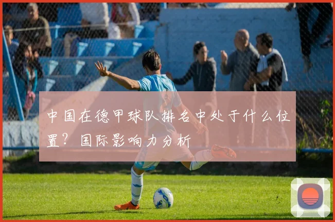 中国在德甲球队排名中处于什么位置？国际影响力分析